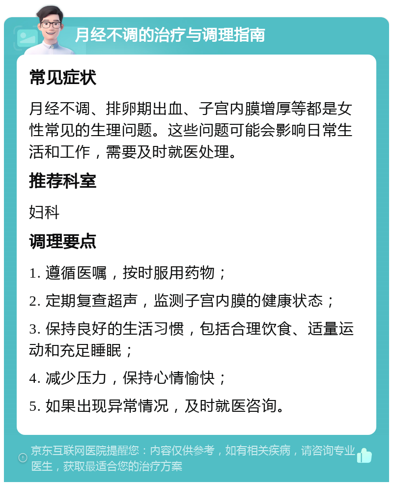 月经不调的治疗与调理指南 常见症状 月经不调、排卵期出血、子宫内膜增厚等都是女性常见的生理问题。这些问题可能会影响日常生活和工作，需要及时就医处理。 推荐科室 妇科 调理要点 1. 遵循医嘱，按时服用药物； 2. 定期复查超声，监测子宫内膜的健康状态； 3. 保持良好的生活习惯，包括合理饮食、适量运动和充足睡眠； 4. 减少压力，保持心情愉快； 5. 如果出现异常情况，及时就医咨询。