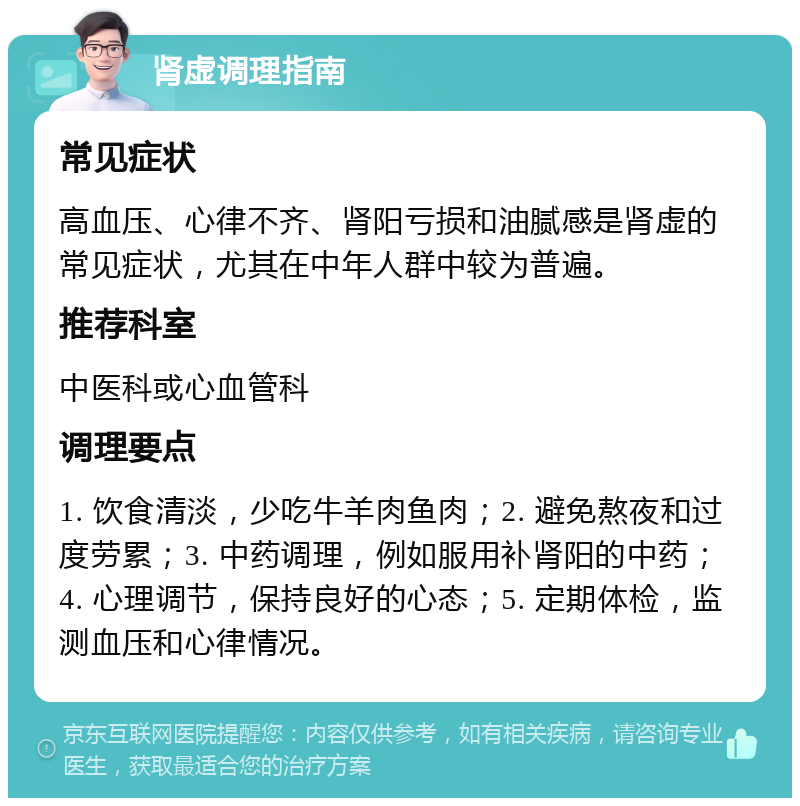 肾虚调理指南 常见症状 高血压、心律不齐、肾阳亏损和油腻感是肾虚的常见症状，尤其在中年人群中较为普遍。 推荐科室 中医科或心血管科 调理要点 1. 饮食清淡，少吃牛羊肉鱼肉；2. 避免熬夜和过度劳累；3. 中药调理，例如服用补肾阳的中药；4. 心理调节，保持良好的心态；5. 定期体检，监测血压和心律情况。