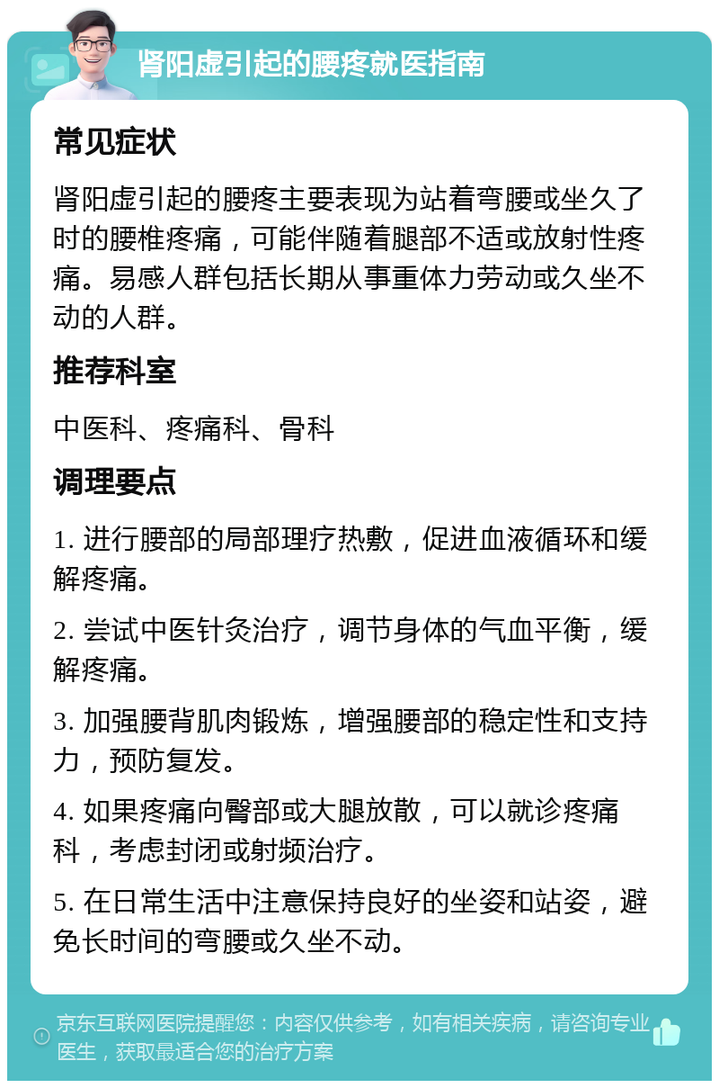 肾阳虚引起的腰疼就医指南 常见症状 肾阳虚引起的腰疼主要表现为站着弯腰或坐久了时的腰椎疼痛，可能伴随着腿部不适或放射性疼痛。易感人群包括长期从事重体力劳动或久坐不动的人群。 推荐科室 中医科、疼痛科、骨科 调理要点 1. 进行腰部的局部理疗热敷，促进血液循环和缓解疼痛。 2. 尝试中医针灸治疗，调节身体的气血平衡，缓解疼痛。 3. 加强腰背肌肉锻炼，增强腰部的稳定性和支持力，预防复发。 4. 如果疼痛向臀部或大腿放散，可以就诊疼痛科，考虑封闭或射频治疗。 5. 在日常生活中注意保持良好的坐姿和站姿，避免长时间的弯腰或久坐不动。