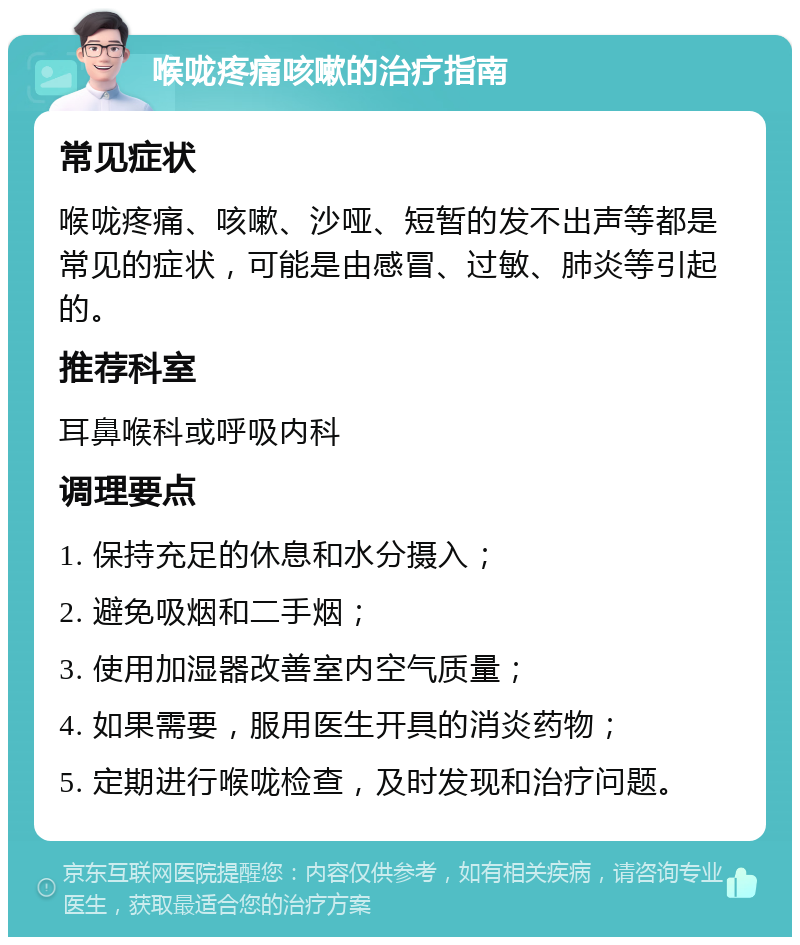 喉咙疼痛咳嗽的治疗指南 常见症状 喉咙疼痛、咳嗽、沙哑、短暂的发不出声等都是常见的症状，可能是由感冒、过敏、肺炎等引起的。 推荐科室 耳鼻喉科或呼吸内科 调理要点 1. 保持充足的休息和水分摄入； 2. 避免吸烟和二手烟； 3. 使用加湿器改善室内空气质量； 4. 如果需要，服用医生开具的消炎药物； 5. 定期进行喉咙检查，及时发现和治疗问题。