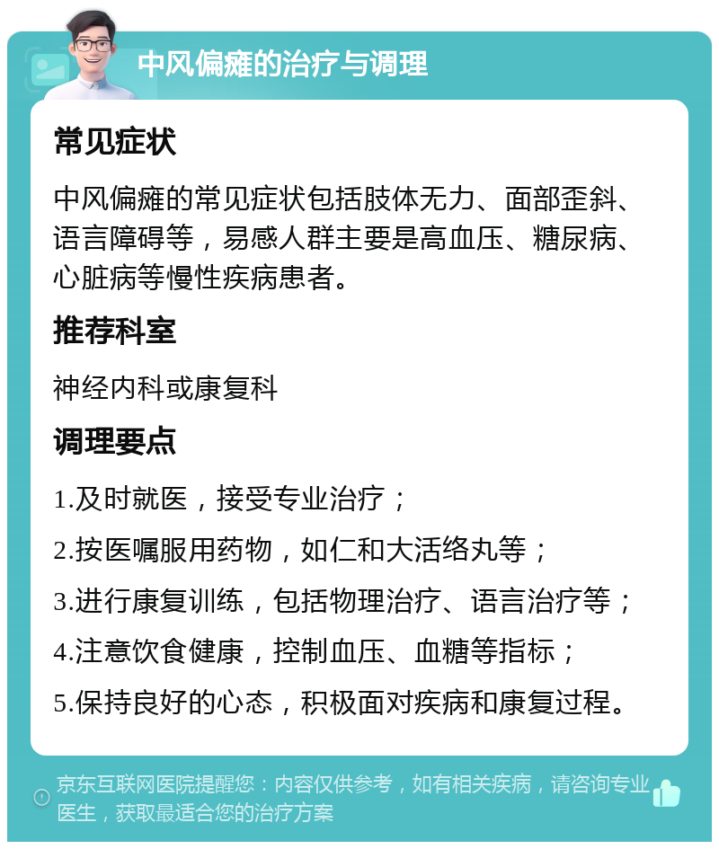 中风偏瘫的治疗与调理 常见症状 中风偏瘫的常见症状包括肢体无力、面部歪斜、语言障碍等，易感人群主要是高血压、糖尿病、心脏病等慢性疾病患者。 推荐科室 神经内科或康复科 调理要点 1.及时就医，接受专业治疗； 2.按医嘱服用药物，如仁和大活络丸等； 3.进行康复训练，包括物理治疗、语言治疗等； 4.注意饮食健康，控制血压、血糖等指标； 5.保持良好的心态，积极面对疾病和康复过程。