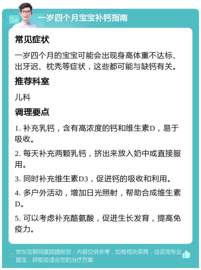 一岁四个月宝宝补钙指南 常见症状 一岁四个月的宝宝可能会出现身高体重不达标、出牙迟、枕秃等症状，这些都可能与缺钙有关。 推荐科室 儿科 调理要点 1. 补充乳钙，含有高浓度的钙和维生素D，易于吸收。 2. 每天补充两颗乳钙，挤出来放入奶中或直接服用。 3. 同时补充维生素D3，促进钙的吸收和利用。 4. 多户外活动，增加日光照射，帮助合成维生素D。 5. 可以考虑补充酪氨酸，促进生长发育，提高免疫力。