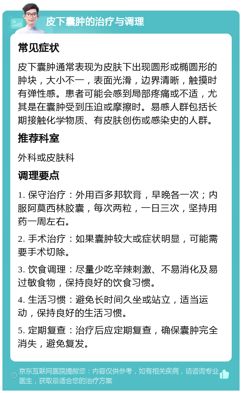 皮下囊肿的治疗与调理 常见症状 皮下囊肿通常表现为皮肤下出现圆形或椭圆形的肿块，大小不一，表面光滑，边界清晰，触摸时有弹性感。患者可能会感到局部疼痛或不适，尤其是在囊肿受到压迫或摩擦时。易感人群包括长期接触化学物质、有皮肤创伤或感染史的人群。 推荐科室 外科或皮肤科 调理要点 1. 保守治疗：外用百多邦软膏，早晚各一次；内服阿莫西林胶囊，每次两粒，一日三次，坚持用药一周左右。 2. 手术治疗：如果囊肿较大或症状明显，可能需要手术切除。 3. 饮食调理：尽量少吃辛辣刺激、不易消化及易过敏食物，保持良好的饮食习惯。 4. 生活习惯：避免长时间久坐或站立，适当运动，保持良好的生活习惯。 5. 定期复查：治疗后应定期复查，确保囊肿完全消失，避免复发。