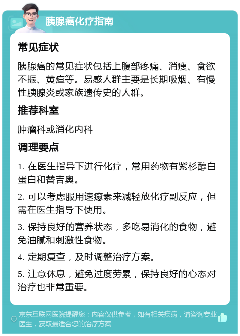 胰腺癌化疗指南 常见症状 胰腺癌的常见症状包括上腹部疼痛、消瘦、食欲不振、黄疸等。易感人群主要是长期吸烟、有慢性胰腺炎或家族遗传史的人群。 推荐科室 肿瘤科或消化内科 调理要点 1. 在医生指导下进行化疗，常用药物有紫杉醇白蛋白和替吉奥。 2. 可以考虑服用速癒素来减轻放化疗副反应，但需在医生指导下使用。 3. 保持良好的营养状态，多吃易消化的食物，避免油腻和刺激性食物。 4. 定期复查，及时调整治疗方案。 5. 注意休息，避免过度劳累，保持良好的心态对治疗也非常重要。