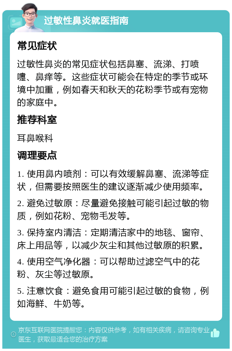 过敏性鼻炎就医指南 常见症状 过敏性鼻炎的常见症状包括鼻塞、流涕、打喷嚏、鼻痒等。这些症状可能会在特定的季节或环境中加重，例如春天和秋天的花粉季节或有宠物的家庭中。 推荐科室 耳鼻喉科 调理要点 1. 使用鼻内喷剂：可以有效缓解鼻塞、流涕等症状，但需要按照医生的建议逐渐减少使用频率。 2. 避免过敏原：尽量避免接触可能引起过敏的物质，例如花粉、宠物毛发等。 3. 保持室内清洁：定期清洁家中的地毯、窗帘、床上用品等，以减少灰尘和其他过敏原的积累。 4. 使用空气净化器：可以帮助过滤空气中的花粉、灰尘等过敏原。 5. 注意饮食：避免食用可能引起过敏的食物，例如海鲜、牛奶等。