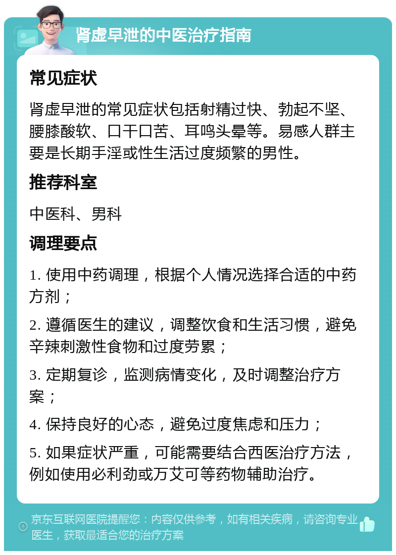 肾虚早泄的中医治疗指南 常见症状 肾虚早泄的常见症状包括射精过快、勃起不坚、腰膝酸软、口干口苦、耳鸣头晕等。易感人群主要是长期手淫或性生活过度频繁的男性。 推荐科室 中医科、男科 调理要点 1. 使用中药调理，根据个人情况选择合适的中药方剂； 2. 遵循医生的建议，调整饮食和生活习惯，避免辛辣刺激性食物和过度劳累； 3. 定期复诊，监测病情变化，及时调整治疗方案； 4. 保持良好的心态，避免过度焦虑和压力； 5. 如果症状严重，可能需要结合西医治疗方法，例如使用必利劲或万艾可等药物辅助治疗。