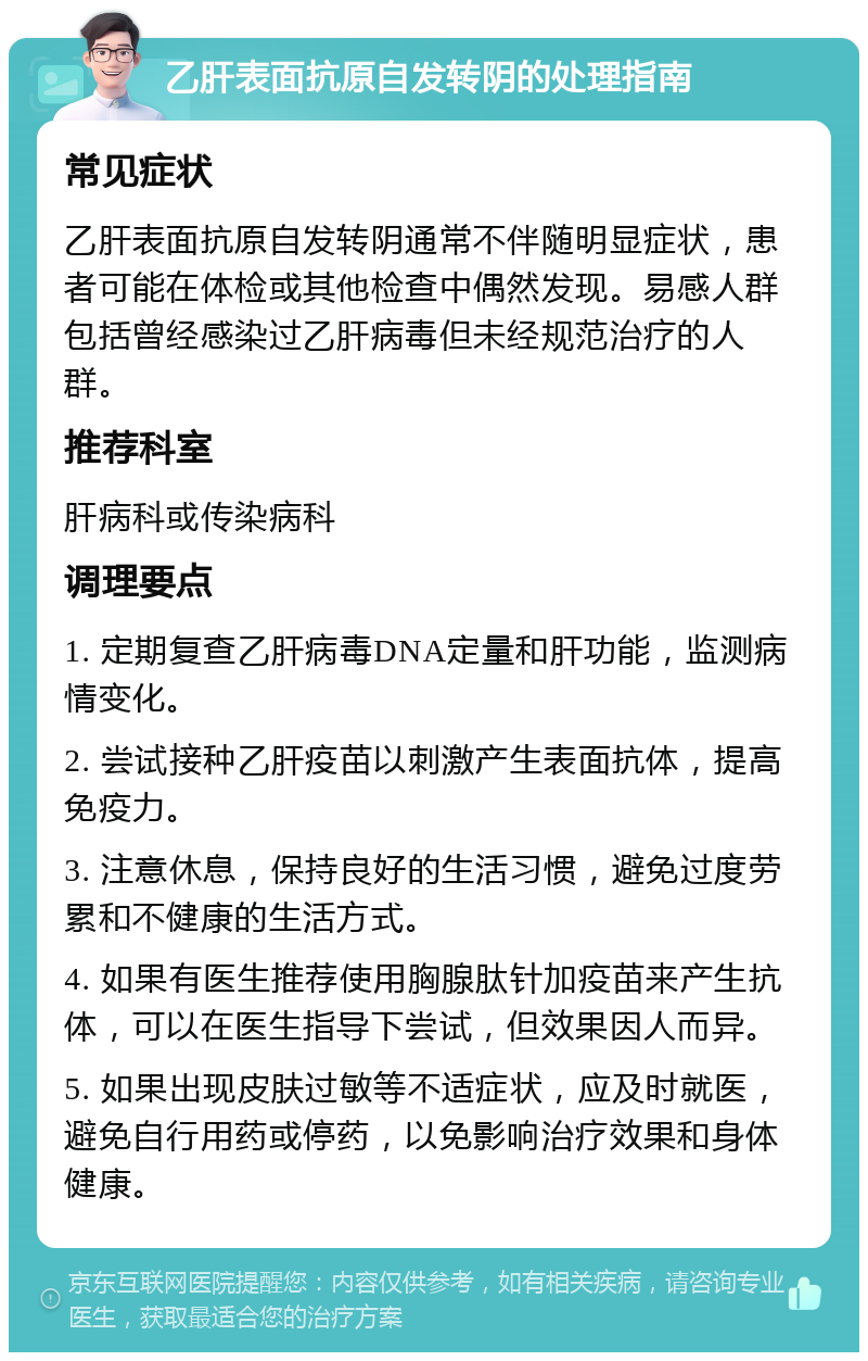 乙肝表面抗原自发转阴的处理指南 常见症状 乙肝表面抗原自发转阴通常不伴随明显症状，患者可能在体检或其他检查中偶然发现。易感人群包括曾经感染过乙肝病毒但未经规范治疗的人群。 推荐科室 肝病科或传染病科 调理要点 1. 定期复查乙肝病毒DNA定量和肝功能，监测病情变化。 2. 尝试接种乙肝疫苗以刺激产生表面抗体，提高免疫力。 3. 注意休息，保持良好的生活习惯，避免过度劳累和不健康的生活方式。 4. 如果有医生推荐使用胸腺肽针加疫苗来产生抗体，可以在医生指导下尝试，但效果因人而异。 5. 如果出现皮肤过敏等不适症状，应及时就医，避免自行用药或停药，以免影响治疗效果和身体健康。