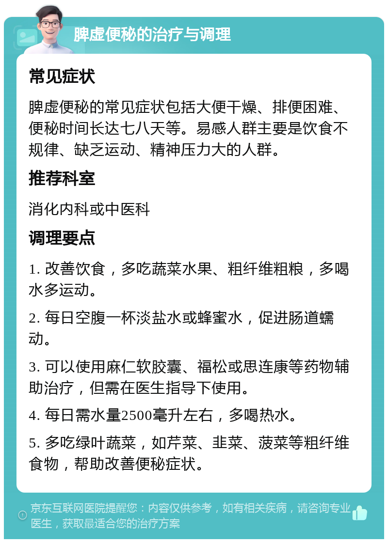 脾虚便秘的治疗与调理 常见症状 脾虚便秘的常见症状包括大便干燥、排便困难、便秘时间长达七八天等。易感人群主要是饮食不规律、缺乏运动、精神压力大的人群。 推荐科室 消化内科或中医科 调理要点 1. 改善饮食，多吃蔬菜水果、粗纤维粗粮，多喝水多运动。 2. 每日空腹一杯淡盐水或蜂蜜水，促进肠道蠕动。 3. 可以使用麻仁软胶囊、福松或思连康等药物辅助治疗，但需在医生指导下使用。 4. 每日需水量2500毫升左右，多喝热水。 5. 多吃绿叶蔬菜，如芹菜、韭菜、菠菜等粗纤维食物，帮助改善便秘症状。