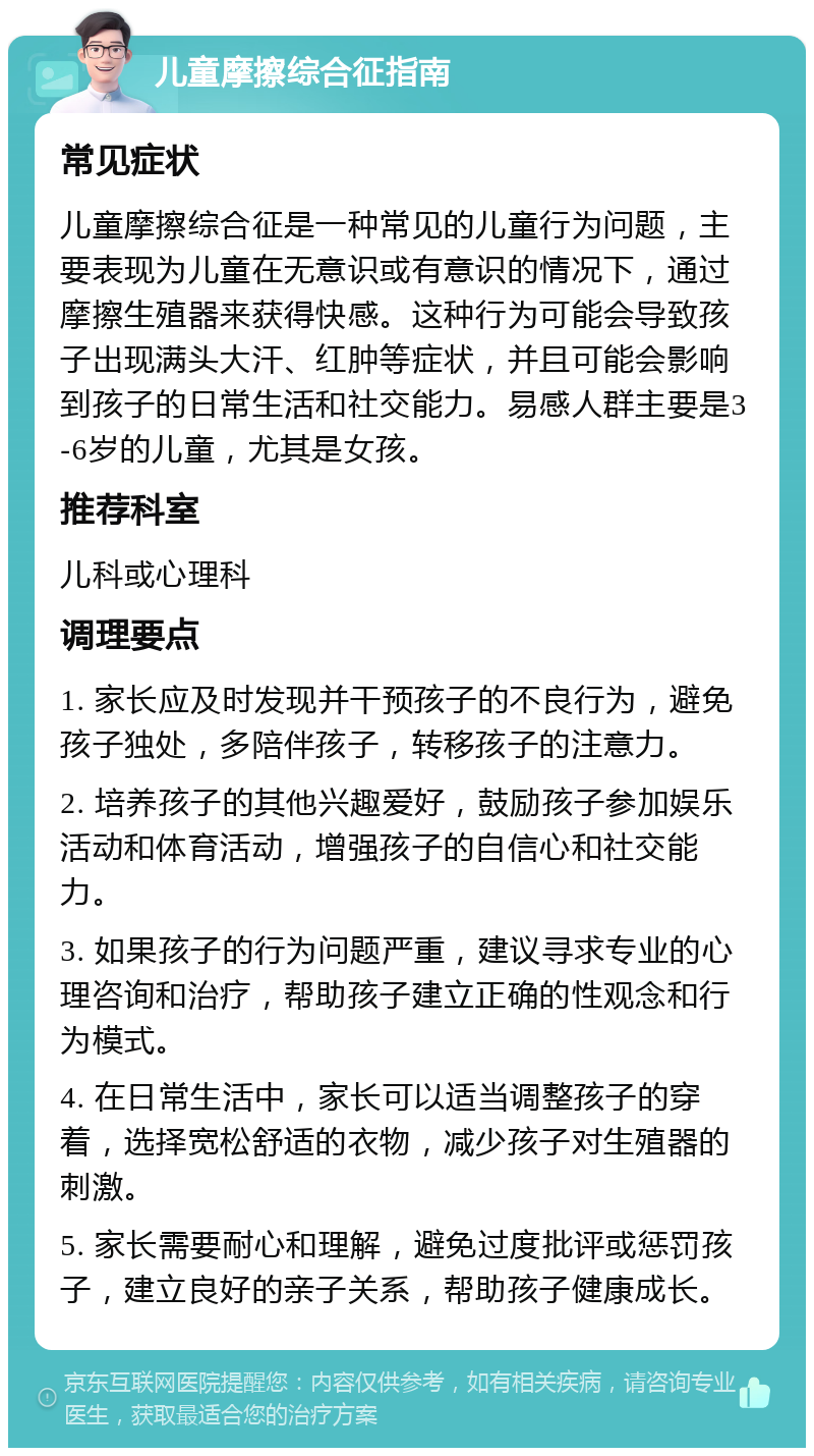 儿童摩擦综合征指南 常见症状 儿童摩擦综合征是一种常见的儿童行为问题，主要表现为儿童在无意识或有意识的情况下，通过摩擦生殖器来获得快感。这种行为可能会导致孩子出现满头大汗、红肿等症状，并且可能会影响到孩子的日常生活和社交能力。易感人群主要是3-6岁的儿童，尤其是女孩。 推荐科室 儿科或心理科 调理要点 1. 家长应及时发现并干预孩子的不良行为，避免孩子独处，多陪伴孩子，转移孩子的注意力。 2. 培养孩子的其他兴趣爱好，鼓励孩子参加娱乐活动和体育活动，增强孩子的自信心和社交能力。 3. 如果孩子的行为问题严重，建议寻求专业的心理咨询和治疗，帮助孩子建立正确的性观念和行为模式。 4. 在日常生活中，家长可以适当调整孩子的穿着，选择宽松舒适的衣物，减少孩子对生殖器的刺激。 5. 家长需要耐心和理解，避免过度批评或惩罚孩子，建立良好的亲子关系，帮助孩子健康成长。