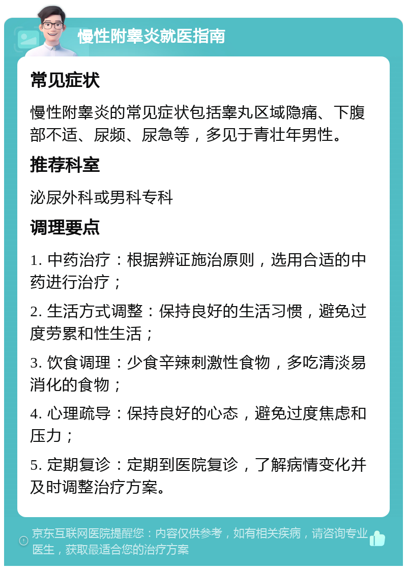 慢性附睾炎就医指南 常见症状 慢性附睾炎的常见症状包括睾丸区域隐痛、下腹部不适、尿频、尿急等，多见于青壮年男性。 推荐科室 泌尿外科或男科专科 调理要点 1. 中药治疗：根据辨证施治原则，选用合适的中药进行治疗； 2. 生活方式调整：保持良好的生活习惯，避免过度劳累和性生活； 3. 饮食调理：少食辛辣刺激性食物，多吃清淡易消化的食物； 4. 心理疏导：保持良好的心态，避免过度焦虑和压力； 5. 定期复诊：定期到医院复诊，了解病情变化并及时调整治疗方案。