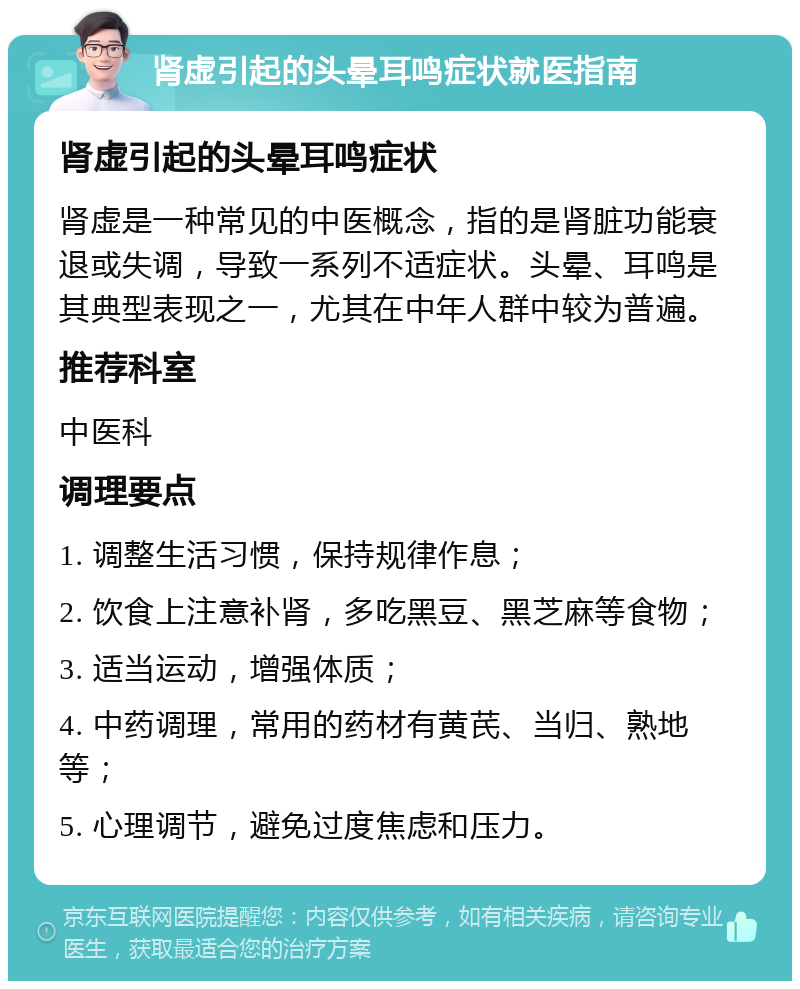 肾虚引起的头晕耳鸣症状就医指南 肾虚引起的头晕耳鸣症状 肾虚是一种常见的中医概念，指的是肾脏功能衰退或失调，导致一系列不适症状。头晕、耳鸣是其典型表现之一，尤其在中年人群中较为普遍。 推荐科室 中医科 调理要点 1. 调整生活习惯，保持规律作息； 2. 饮食上注意补肾，多吃黑豆、黑芝麻等食物； 3. 适当运动，增强体质； 4. 中药调理，常用的药材有黄芪、当归、熟地等； 5. 心理调节，避免过度焦虑和压力。