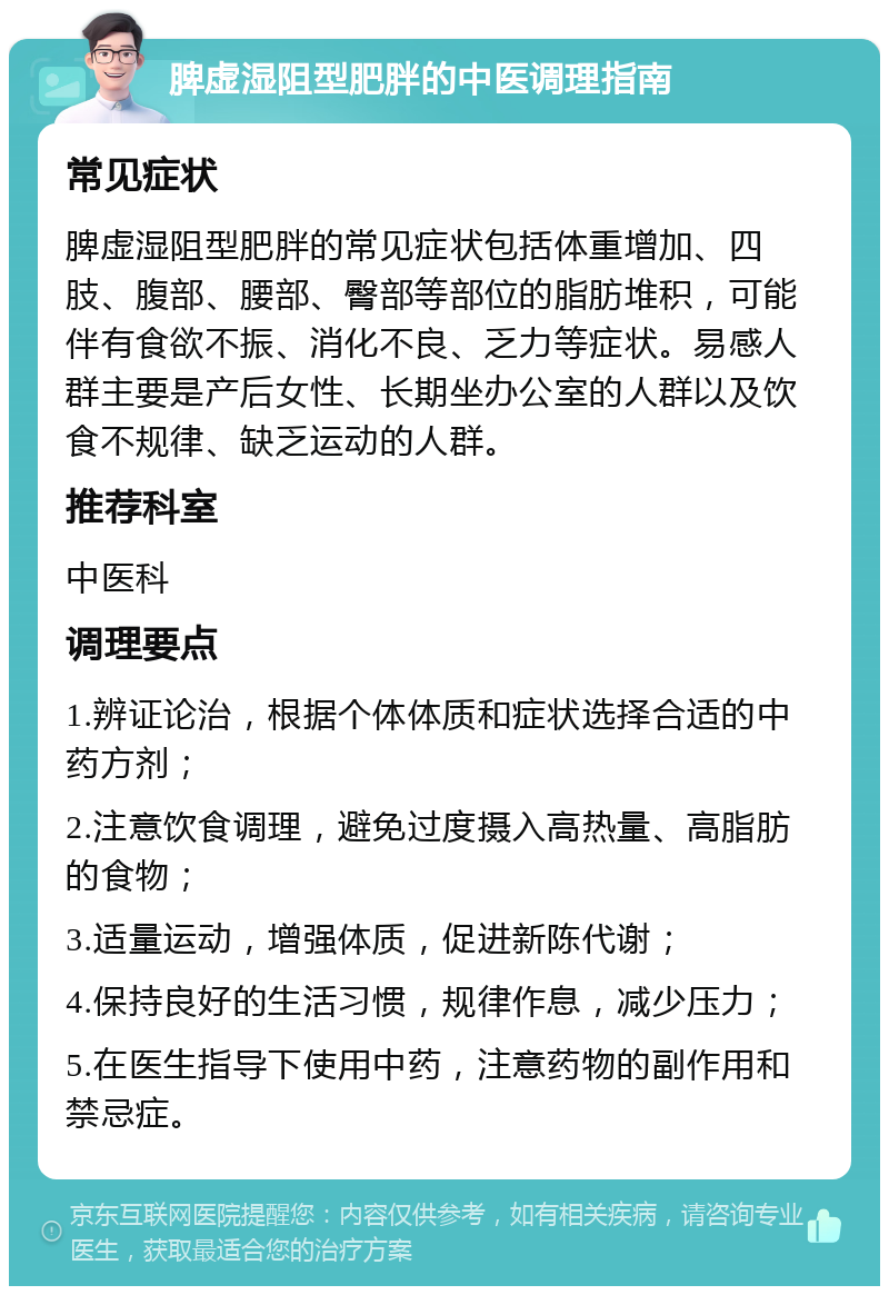 脾虚湿阻型肥胖的中医调理指南 常见症状 脾虚湿阻型肥胖的常见症状包括体重增加、四肢、腹部、腰部、臀部等部位的脂肪堆积，可能伴有食欲不振、消化不良、乏力等症状。易感人群主要是产后女性、长期坐办公室的人群以及饮食不规律、缺乏运动的人群。 推荐科室 中医科 调理要点 1.辨证论治，根据个体体质和症状选择合适的中药方剂； 2.注意饮食调理，避免过度摄入高热量、高脂肪的食物； 3.适量运动，增强体质，促进新陈代谢； 4.保持良好的生活习惯，规律作息，减少压力； 5.在医生指导下使用中药，注意药物的副作用和禁忌症。