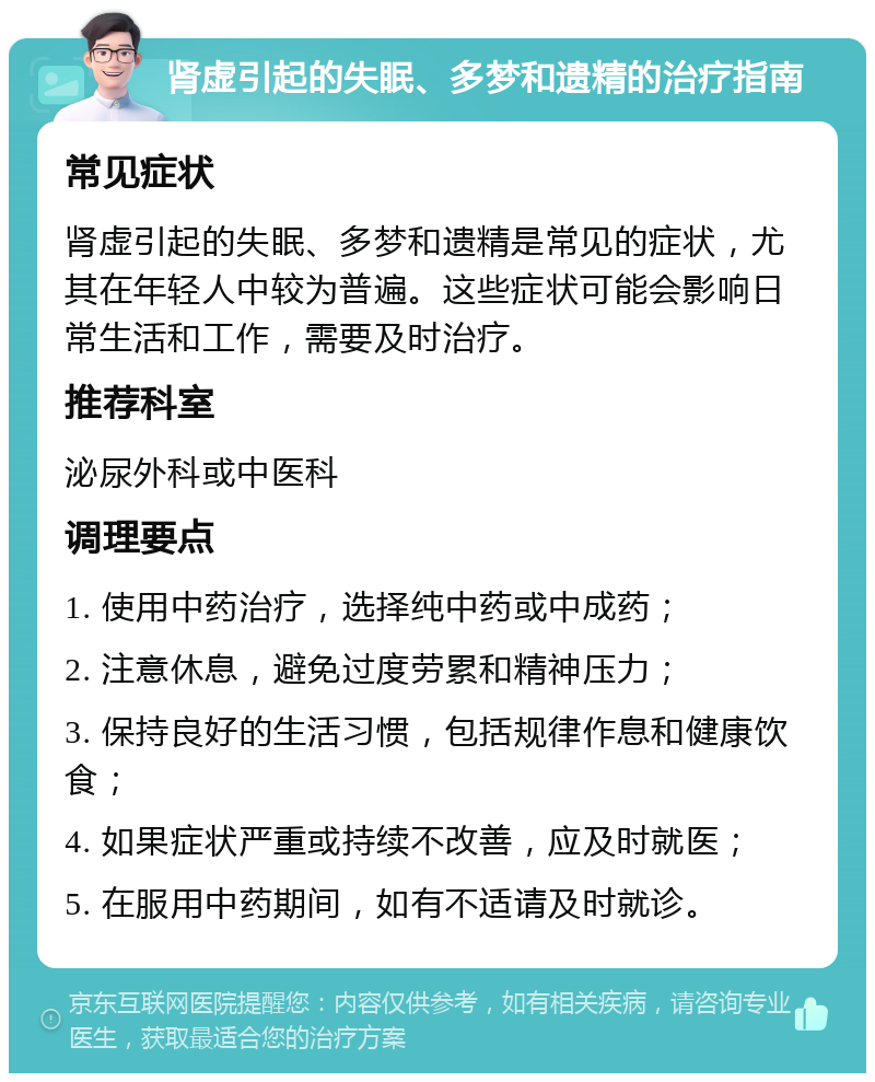 肾虚引起的失眠、多梦和遗精的治疗指南 常见症状 肾虚引起的失眠、多梦和遗精是常见的症状，尤其在年轻人中较为普遍。这些症状可能会影响日常生活和工作，需要及时治疗。 推荐科室 泌尿外科或中医科 调理要点 1. 使用中药治疗，选择纯中药或中成药； 2. 注意休息，避免过度劳累和精神压力； 3. 保持良好的生活习惯，包括规律作息和健康饮食； 4. 如果症状严重或持续不改善，应及时就医； 5. 在服用中药期间，如有不适请及时就诊。