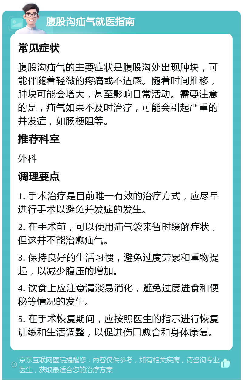 腹股沟疝气就医指南 常见症状 腹股沟疝气的主要症状是腹股沟处出现肿块，可能伴随着轻微的疼痛或不适感。随着时间推移，肿块可能会增大，甚至影响日常活动。需要注意的是，疝气如果不及时治疗，可能会引起严重的并发症，如肠梗阻等。 推荐科室 外科 调理要点 1. 手术治疗是目前唯一有效的治疗方式，应尽早进行手术以避免并发症的发生。 2. 在手术前，可以使用疝气袋来暂时缓解症状，但这并不能治愈疝气。 3. 保持良好的生活习惯，避免过度劳累和重物提起，以减少腹压的增加。 4. 饮食上应注意清淡易消化，避免过度进食和便秘等情况的发生。 5. 在手术恢复期间，应按照医生的指示进行恢复训练和生活调整，以促进伤口愈合和身体康复。