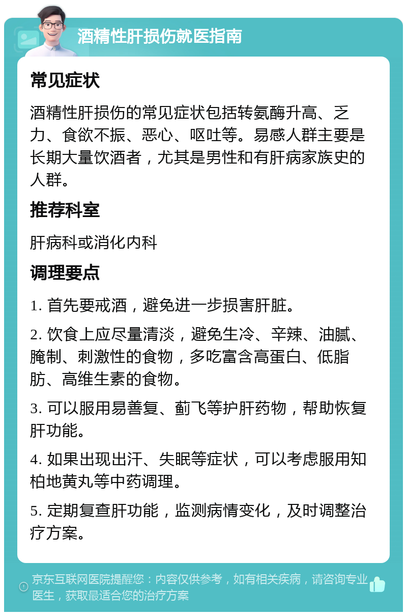 酒精性肝损伤就医指南 常见症状 酒精性肝损伤的常见症状包括转氨酶升高、乏力、食欲不振、恶心、呕吐等。易感人群主要是长期大量饮酒者，尤其是男性和有肝病家族史的人群。 推荐科室 肝病科或消化内科 调理要点 1. 首先要戒酒，避免进一步损害肝脏。 2. 饮食上应尽量清淡，避免生冷、辛辣、油腻、腌制、刺激性的食物，多吃富含高蛋白、低脂肪、高维生素的食物。 3. 可以服用易善复、蓟飞等护肝药物，帮助恢复肝功能。 4. 如果出现出汗、失眠等症状，可以考虑服用知柏地黄丸等中药调理。 5. 定期复查肝功能，监测病情变化，及时调整治疗方案。