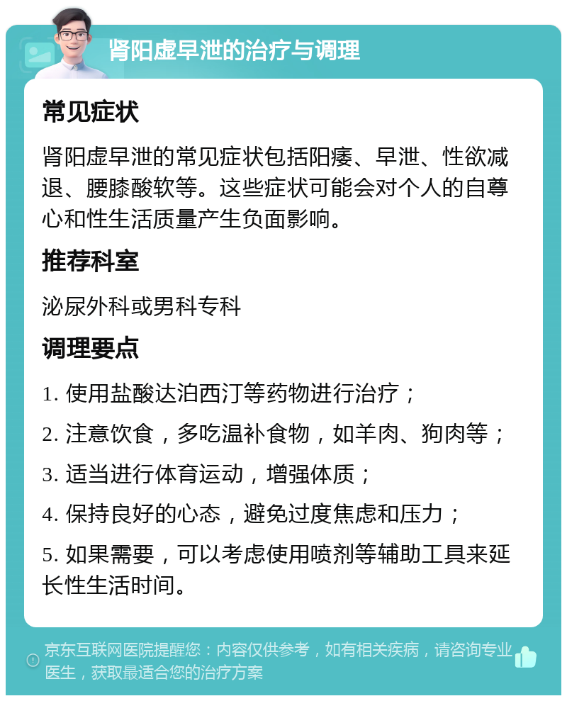 肾阳虚早泄的治疗与调理 常见症状 肾阳虚早泄的常见症状包括阳痿、早泄、性欲减退、腰膝酸软等。这些症状可能会对个人的自尊心和性生活质量产生负面影响。 推荐科室 泌尿外科或男科专科 调理要点 1. 使用盐酸达泊西汀等药物进行治疗； 2. 注意饮食，多吃温补食物，如羊肉、狗肉等； 3. 适当进行体育运动，增强体质； 4. 保持良好的心态，避免过度焦虑和压力； 5. 如果需要，可以考虑使用喷剂等辅助工具来延长性生活时间。