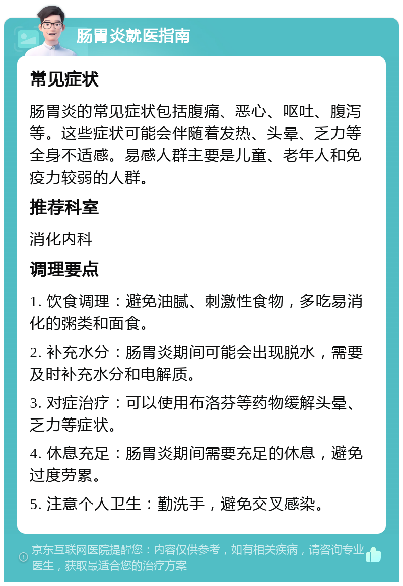 肠胃炎就医指南 常见症状 肠胃炎的常见症状包括腹痛、恶心、呕吐、腹泻等。这些症状可能会伴随着发热、头晕、乏力等全身不适感。易感人群主要是儿童、老年人和免疫力较弱的人群。 推荐科室 消化内科 调理要点 1. 饮食调理：避免油腻、刺激性食物，多吃易消化的粥类和面食。 2. 补充水分：肠胃炎期间可能会出现脱水，需要及时补充水分和电解质。 3. 对症治疗：可以使用布洛芬等药物缓解头晕、乏力等症状。 4. 休息充足：肠胃炎期间需要充足的休息，避免过度劳累。 5. 注意个人卫生：勤洗手，避免交叉感染。