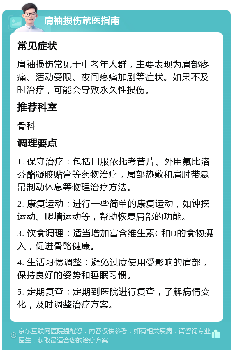 肩袖损伤就医指南 常见症状 肩袖损伤常见于中老年人群，主要表现为肩部疼痛、活动受限、夜间疼痛加剧等症状。如果不及时治疗，可能会导致永久性损伤。 推荐科室 骨科 调理要点 1. 保守治疗：包括口服依托考昔片、外用氟比洛芬酯凝胶贴膏等药物治疗，局部热敷和肩肘带悬吊制动休息等物理治疗方法。 2. 康复运动：进行一些简单的康复运动，如钟摆运动、爬墙运动等，帮助恢复肩部的功能。 3. 饮食调理：适当增加富含维生素C和D的食物摄入，促进骨骼健康。 4. 生活习惯调整：避免过度使用受影响的肩部，保持良好的姿势和睡眠习惯。 5. 定期复查：定期到医院进行复查，了解病情变化，及时调整治疗方案。