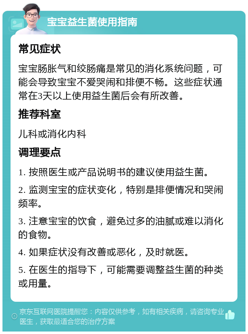 宝宝益生菌使用指南 常见症状 宝宝肠胀气和绞肠痛是常见的消化系统问题，可能会导致宝宝不爱哭闹和排便不畅。这些症状通常在3天以上使用益生菌后会有所改善。 推荐科室 儿科或消化内科 调理要点 1. 按照医生或产品说明书的建议使用益生菌。 2. 监测宝宝的症状变化，特别是排便情况和哭闹频率。 3. 注意宝宝的饮食，避免过多的油腻或难以消化的食物。 4. 如果症状没有改善或恶化，及时就医。 5. 在医生的指导下，可能需要调整益生菌的种类或用量。