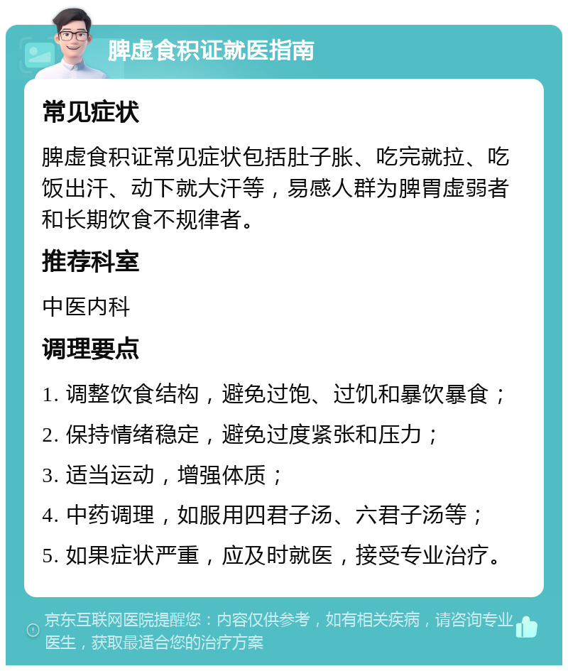 脾虚食积证就医指南 常见症状 脾虚食积证常见症状包括肚子胀、吃完就拉、吃饭出汗、动下就大汗等，易感人群为脾胃虚弱者和长期饮食不规律者。 推荐科室 中医内科 调理要点 1. 调整饮食结构，避免过饱、过饥和暴饮暴食； 2. 保持情绪稳定，避免过度紧张和压力； 3. 适当运动，增强体质； 4. 中药调理，如服用四君子汤、六君子汤等； 5. 如果症状严重，应及时就医，接受专业治疗。