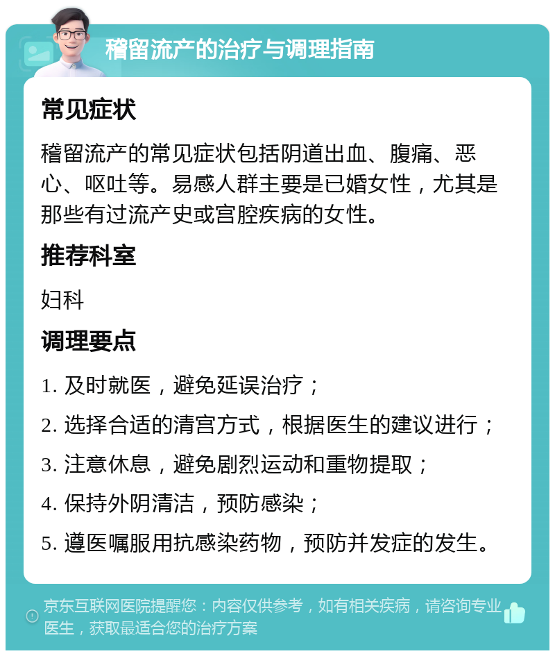 稽留流产的治疗与调理指南 常见症状 稽留流产的常见症状包括阴道出血、腹痛、恶心、呕吐等。易感人群主要是已婚女性，尤其是那些有过流产史或宫腔疾病的女性。 推荐科室 妇科 调理要点 1. 及时就医，避免延误治疗； 2. 选择合适的清宫方式，根据医生的建议进行； 3. 注意休息，避免剧烈运动和重物提取； 4. 保持外阴清洁，预防感染； 5. 遵医嘱服用抗感染药物，预防并发症的发生。