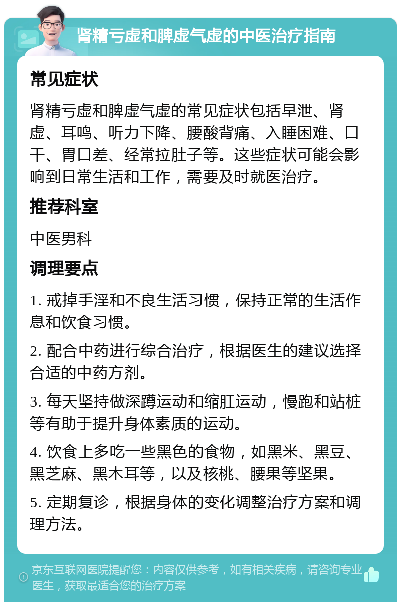 肾精亏虚和脾虚气虚的中医治疗指南 常见症状 肾精亏虚和脾虚气虚的常见症状包括早泄、肾虚、耳鸣、听力下降、腰酸背痛、入睡困难、口干、胃口差、经常拉肚子等。这些症状可能会影响到日常生活和工作，需要及时就医治疗。 推荐科室 中医男科 调理要点 1. 戒掉手淫和不良生活习惯，保持正常的生活作息和饮食习惯。 2. 配合中药进行综合治疗，根据医生的建议选择合适的中药方剂。 3. 每天坚持做深蹲运动和缩肛运动，慢跑和站桩等有助于提升身体素质的运动。 4. 饮食上多吃一些黑色的食物，如黑米、黑豆、黑芝麻、黑木耳等，以及核桃、腰果等坚果。 5. 定期复诊，根据身体的变化调整治疗方案和调理方法。