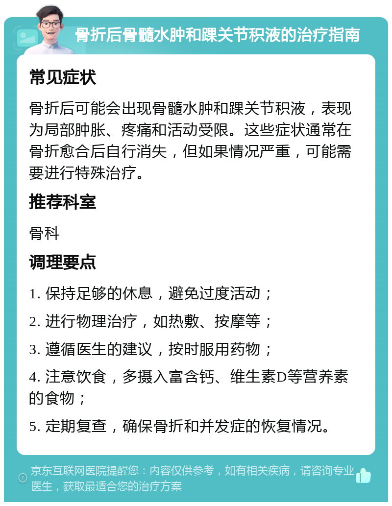 骨折后骨髓水肿和踝关节积液的治疗指南 常见症状 骨折后可能会出现骨髓水肿和踝关节积液，表现为局部肿胀、疼痛和活动受限。这些症状通常在骨折愈合后自行消失，但如果情况严重，可能需要进行特殊治疗。 推荐科室 骨科 调理要点 1. 保持足够的休息，避免过度活动； 2. 进行物理治疗，如热敷、按摩等； 3. 遵循医生的建议，按时服用药物； 4. 注意饮食，多摄入富含钙、维生素D等营养素的食物； 5. 定期复查，确保骨折和并发症的恢复情况。