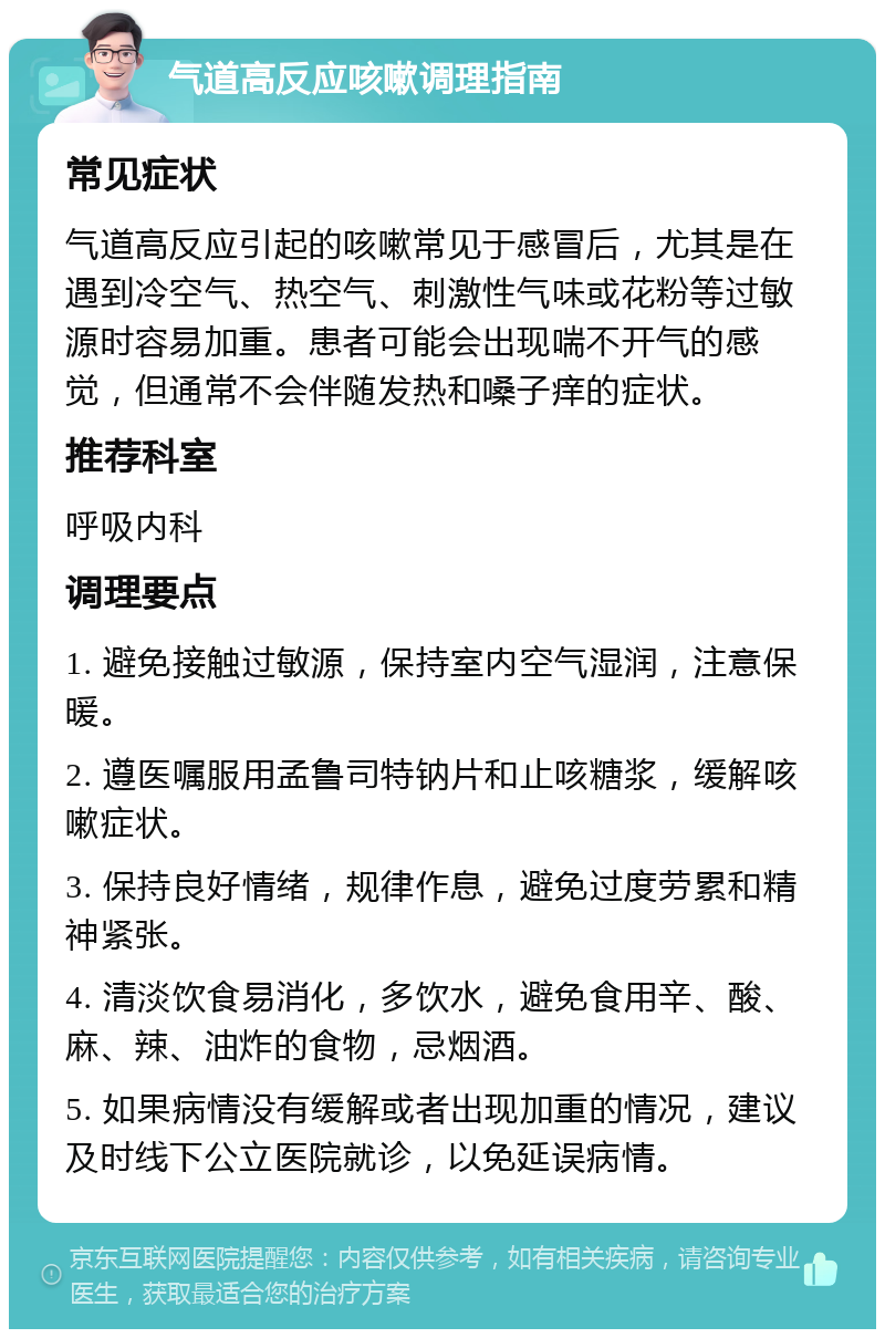 气道高反应咳嗽调理指南 常见症状 气道高反应引起的咳嗽常见于感冒后，尤其是在遇到冷空气、热空气、刺激性气味或花粉等过敏源时容易加重。患者可能会出现喘不开气的感觉，但通常不会伴随发热和嗓子痒的症状。 推荐科室 呼吸内科 调理要点 1. 避免接触过敏源，保持室内空气湿润，注意保暖。 2. 遵医嘱服用孟鲁司特钠片和止咳糖浆，缓解咳嗽症状。 3. 保持良好情绪，规律作息，避免过度劳累和精神紧张。 4. 清淡饮食易消化，多饮水，避免食用辛、酸、麻、辣、油炸的食物，忌烟酒。 5. 如果病情没有缓解或者出现加重的情况，建议及时线下公立医院就诊，以免延误病情。