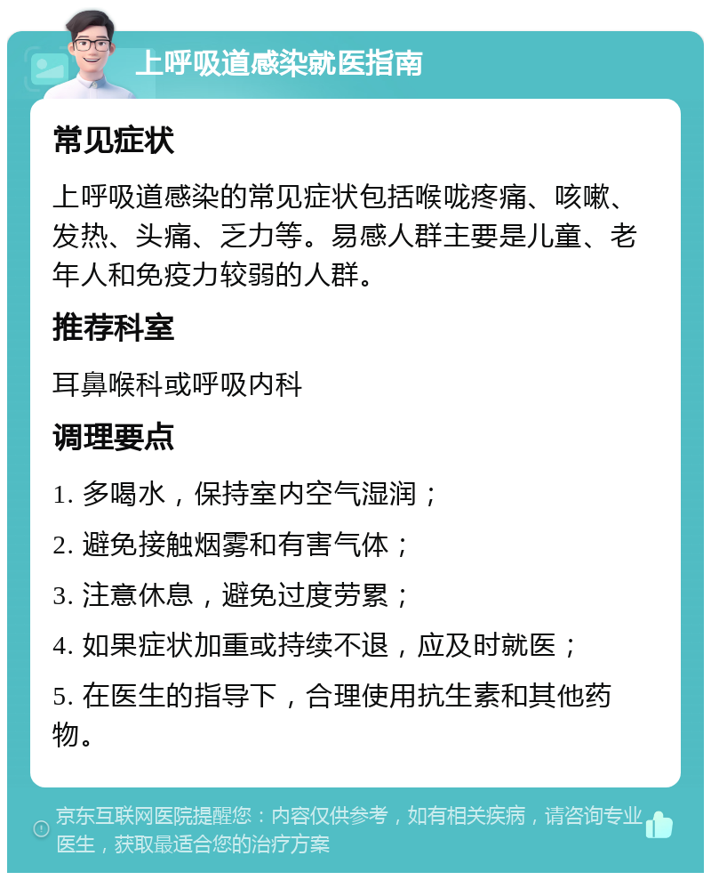 上呼吸道感染就医指南 常见症状 上呼吸道感染的常见症状包括喉咙疼痛、咳嗽、发热、头痛、乏力等。易感人群主要是儿童、老年人和免疫力较弱的人群。 推荐科室 耳鼻喉科或呼吸内科 调理要点 1. 多喝水，保持室内空气湿润； 2. 避免接触烟雾和有害气体； 3. 注意休息，避免过度劳累； 4. 如果症状加重或持续不退，应及时就医； 5. 在医生的指导下，合理使用抗生素和其他药物。