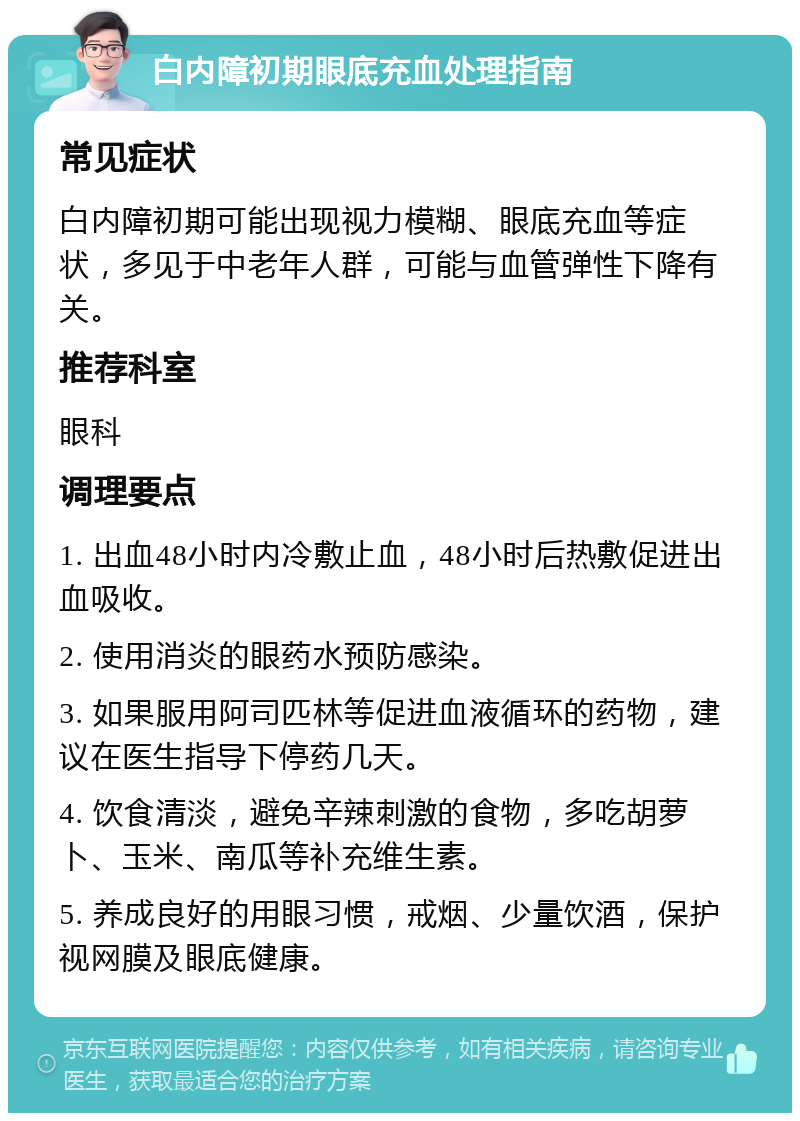 白内障初期眼底充血处理指南 常见症状 白内障初期可能出现视力模糊、眼底充血等症状，多见于中老年人群，可能与血管弹性下降有关。 推荐科室 眼科 调理要点 1. 出血48小时内冷敷止血，48小时后热敷促进出血吸收。 2. 使用消炎的眼药水预防感染。 3. 如果服用阿司匹林等促进血液循环的药物，建议在医生指导下停药几天。 4. 饮食清淡，避免辛辣刺激的食物，多吃胡萝卜、玉米、南瓜等补充维生素。 5. 养成良好的用眼习惯，戒烟、少量饮酒，保护视网膜及眼底健康。