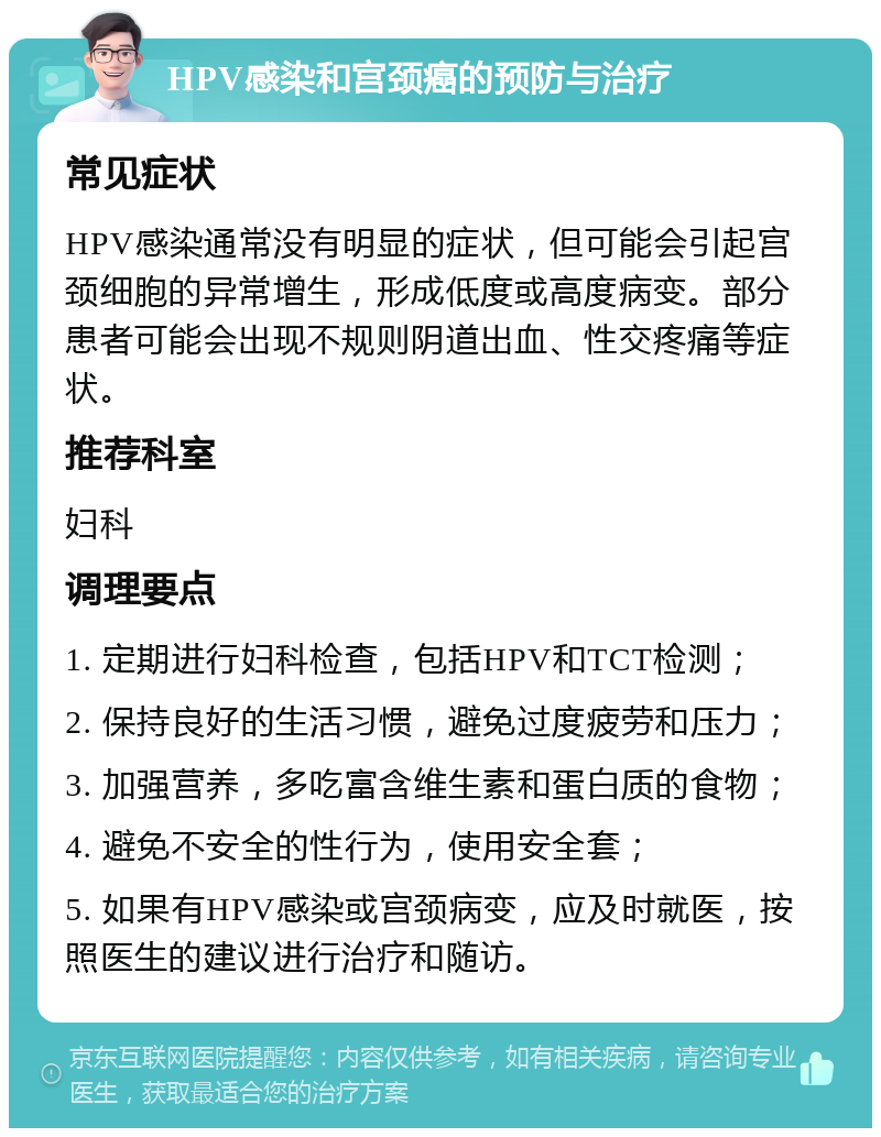 HPV感染和宫颈癌的预防与治疗 常见症状 HPV感染通常没有明显的症状，但可能会引起宫颈细胞的异常增生，形成低度或高度病变。部分患者可能会出现不规则阴道出血、性交疼痛等症状。 推荐科室 妇科 调理要点 1. 定期进行妇科检查，包括HPV和TCT检测； 2. 保持良好的生活习惯，避免过度疲劳和压力； 3. 加强营养，多吃富含维生素和蛋白质的食物； 4. 避免不安全的性行为，使用安全套； 5. 如果有HPV感染或宫颈病变，应及时就医，按照医生的建议进行治疗和随访。