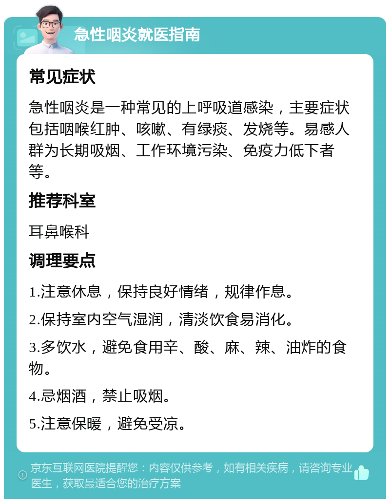 急性咽炎就医指南 常见症状 急性咽炎是一种常见的上呼吸道感染，主要症状包括咽喉红肿、咳嗽、有绿痰、发烧等。易感人群为长期吸烟、工作环境污染、免疫力低下者等。 推荐科室 耳鼻喉科 调理要点 1.注意休息，保持良好情绪，规律作息。 2.保持室内空气湿润，清淡饮食易消化。 3.多饮水，避免食用辛、酸、麻、辣、油炸的食物。 4.忌烟酒，禁止吸烟。 5.注意保暖，避免受凉。