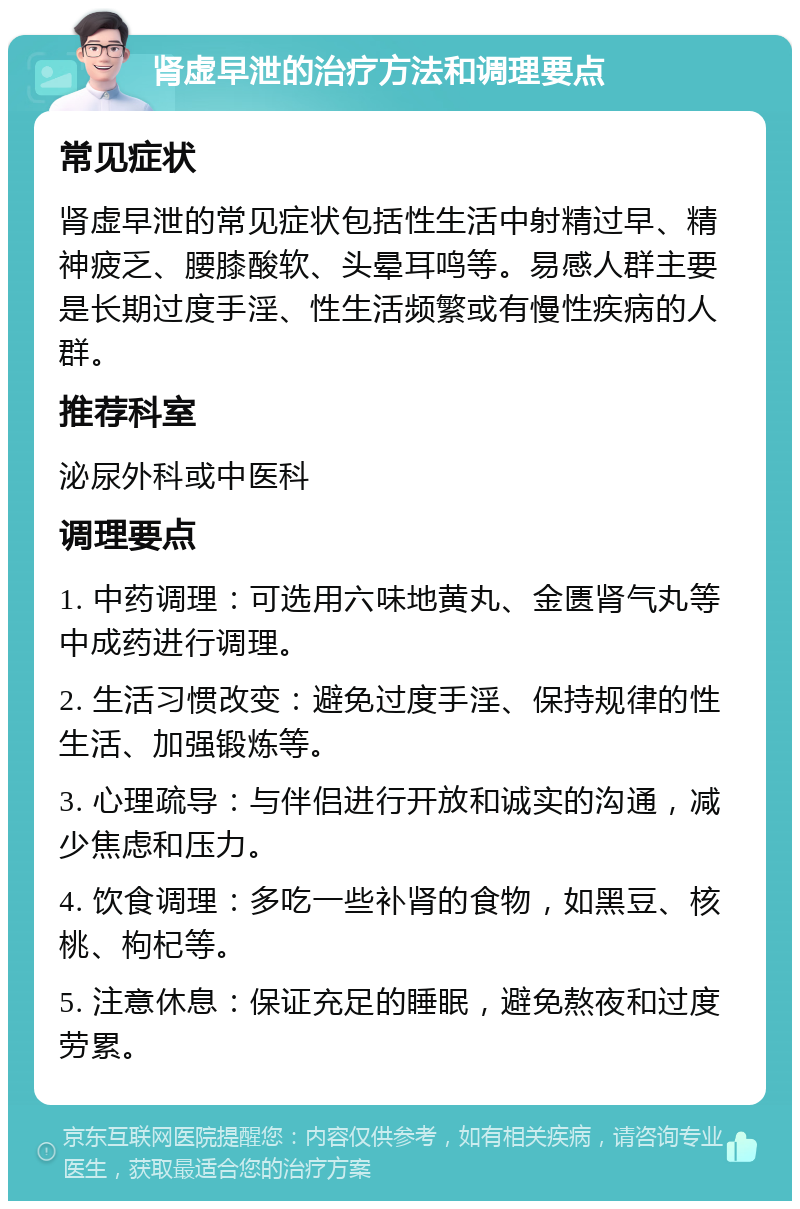 肾虚早泄的治疗方法和调理要点 常见症状 肾虚早泄的常见症状包括性生活中射精过早、精神疲乏、腰膝酸软、头晕耳鸣等。易感人群主要是长期过度手淫、性生活频繁或有慢性疾病的人群。 推荐科室 泌尿外科或中医科 调理要点 1. 中药调理：可选用六味地黄丸、金匮肾气丸等中成药进行调理。 2. 生活习惯改变：避免过度手淫、保持规律的性生活、加强锻炼等。 3. 心理疏导：与伴侣进行开放和诚实的沟通，减少焦虑和压力。 4. 饮食调理：多吃一些补肾的食物，如黑豆、核桃、枸杞等。 5. 注意休息：保证充足的睡眠，避免熬夜和过度劳累。