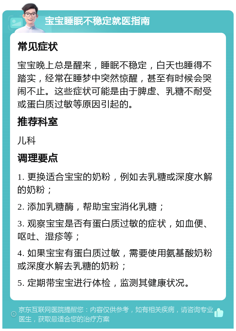 宝宝睡眠不稳定就医指南 常见症状 宝宝晚上总是醒来，睡眠不稳定，白天也睡得不踏实，经常在睡梦中突然惊醒，甚至有时候会哭闹不止。这些症状可能是由于脾虚、乳糖不耐受或蛋白质过敏等原因引起的。 推荐科室 儿科 调理要点 1. 更换适合宝宝的奶粉，例如去乳糖或深度水解的奶粉； 2. 添加乳糖酶，帮助宝宝消化乳糖； 3. 观察宝宝是否有蛋白质过敏的症状，如血便、呕吐、湿疹等； 4. 如果宝宝有蛋白质过敏，需要使用氨基酸奶粉或深度水解去乳糖的奶粉； 5. 定期带宝宝进行体检，监测其健康状况。