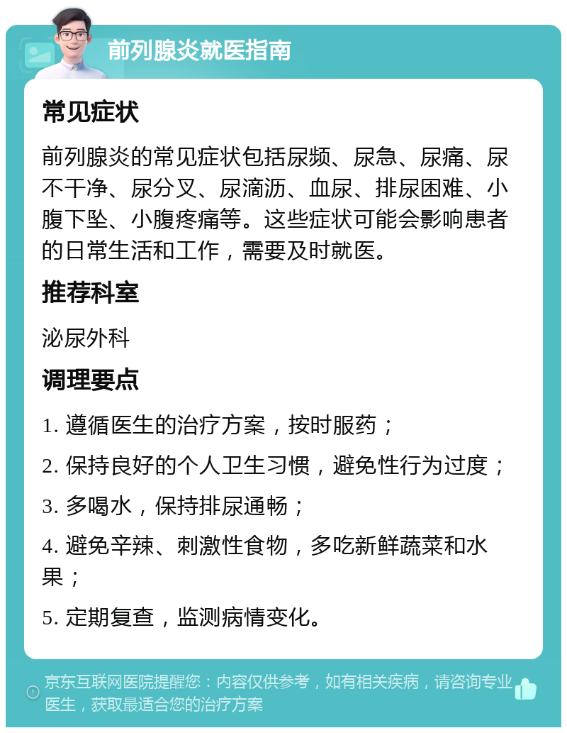 前列腺炎就医指南 常见症状 前列腺炎的常见症状包括尿频、尿急、尿痛、尿不干净、尿分叉、尿滴沥、血尿、排尿困难、小腹下坠、小腹疼痛等。这些症状可能会影响患者的日常生活和工作，需要及时就医。 推荐科室 泌尿外科 调理要点 1. 遵循医生的治疗方案，按时服药； 2. 保持良好的个人卫生习惯，避免性行为过度； 3. 多喝水，保持排尿通畅； 4. 避免辛辣、刺激性食物，多吃新鲜蔬菜和水果； 5. 定期复查，监测病情变化。