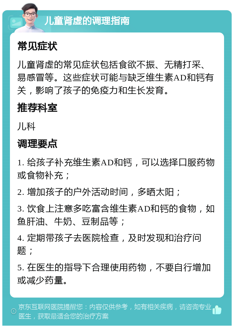 儿童肾虚的调理指南 常见症状 儿童肾虚的常见症状包括食欲不振、无精打采、易感冒等。这些症状可能与缺乏维生素AD和钙有关，影响了孩子的免疫力和生长发育。 推荐科室 儿科 调理要点 1. 给孩子补充维生素AD和钙，可以选择口服药物或食物补充； 2. 增加孩子的户外活动时间，多晒太阳； 3. 饮食上注意多吃富含维生素AD和钙的食物，如鱼肝油、牛奶、豆制品等； 4. 定期带孩子去医院检查，及时发现和治疗问题； 5. 在医生的指导下合理使用药物，不要自行增加或减少药量。