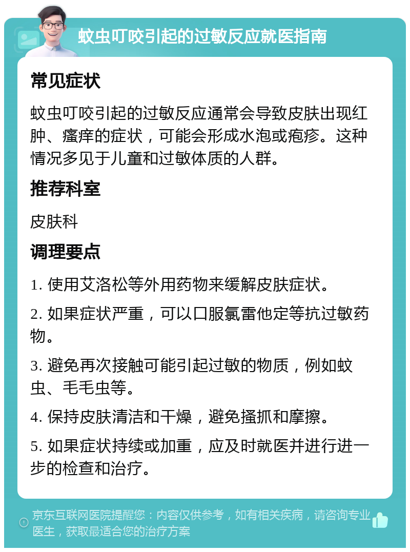 蚊虫叮咬引起的过敏反应就医指南 常见症状 蚊虫叮咬引起的过敏反应通常会导致皮肤出现红肿、瘙痒的症状，可能会形成水泡或疱疹。这种情况多见于儿童和过敏体质的人群。 推荐科室 皮肤科 调理要点 1. 使用艾洛松等外用药物来缓解皮肤症状。 2. 如果症状严重，可以口服氯雷他定等抗过敏药物。 3. 避免再次接触可能引起过敏的物质，例如蚊虫、毛毛虫等。 4. 保持皮肤清洁和干燥，避免搔抓和摩擦。 5. 如果症状持续或加重，应及时就医并进行进一步的检查和治疗。