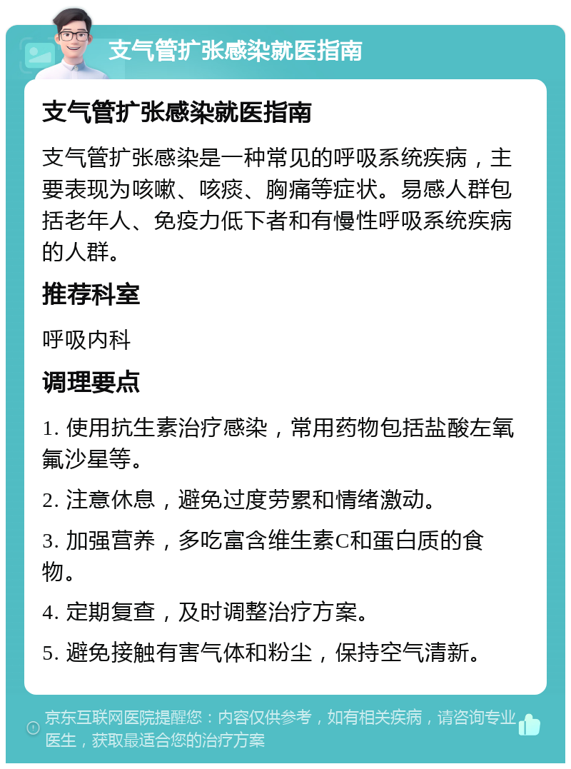 支气管扩张感染就医指南 支气管扩张感染就医指南 支气管扩张感染是一种常见的呼吸系统疾病，主要表现为咳嗽、咳痰、胸痛等症状。易感人群包括老年人、免疫力低下者和有慢性呼吸系统疾病的人群。 推荐科室 呼吸内科 调理要点 1. 使用抗生素治疗感染，常用药物包括盐酸左氧氟沙星等。 2. 注意休息，避免过度劳累和情绪激动。 3. 加强营养，多吃富含维生素C和蛋白质的食物。 4. 定期复查，及时调整治疗方案。 5. 避免接触有害气体和粉尘，保持空气清新。