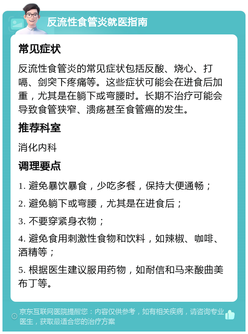 反流性食管炎就医指南 常见症状 反流性食管炎的常见症状包括反酸、烧心、打嗝、剑突下疼痛等。这些症状可能会在进食后加重，尤其是在躺下或弯腰时。长期不治疗可能会导致食管狭窄、溃疡甚至食管癌的发生。 推荐科室 消化内科 调理要点 1. 避免暴饮暴食，少吃多餐，保持大便通畅； 2. 避免躺下或弯腰，尤其是在进食后； 3. 不要穿紧身衣物； 4. 避免食用刺激性食物和饮料，如辣椒、咖啡、酒精等； 5. 根据医生建议服用药物，如耐信和马来酸曲美布丁等。