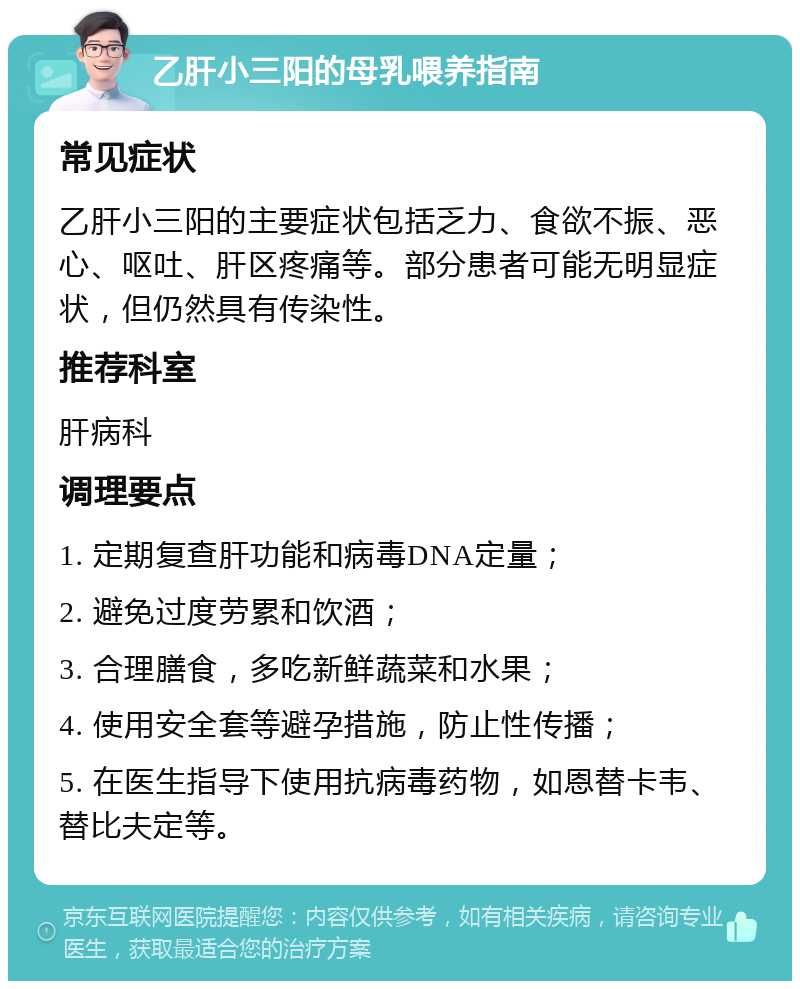 乙肝小三阳的母乳喂养指南 常见症状 乙肝小三阳的主要症状包括乏力、食欲不振、恶心、呕吐、肝区疼痛等。部分患者可能无明显症状，但仍然具有传染性。 推荐科室 肝病科 调理要点 1. 定期复查肝功能和病毒DNA定量； 2. 避免过度劳累和饮酒； 3. 合理膳食，多吃新鲜蔬菜和水果； 4. 使用安全套等避孕措施，防止性传播； 5. 在医生指导下使用抗病毒药物，如恩替卡韦、替比夫定等。