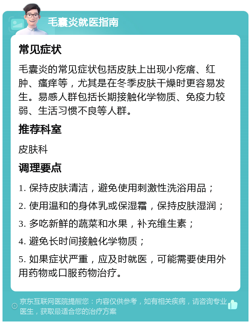 毛囊炎就医指南 常见症状 毛囊炎的常见症状包括皮肤上出现小疙瘩、红肿、瘙痒等，尤其是在冬季皮肤干燥时更容易发生。易感人群包括长期接触化学物质、免疫力较弱、生活习惯不良等人群。 推荐科室 皮肤科 调理要点 1. 保持皮肤清洁，避免使用刺激性洗浴用品； 2. 使用温和的身体乳或保湿霜，保持皮肤湿润； 3. 多吃新鲜的蔬菜和水果，补充维生素； 4. 避免长时间接触化学物质； 5. 如果症状严重，应及时就医，可能需要使用外用药物或口服药物治疗。