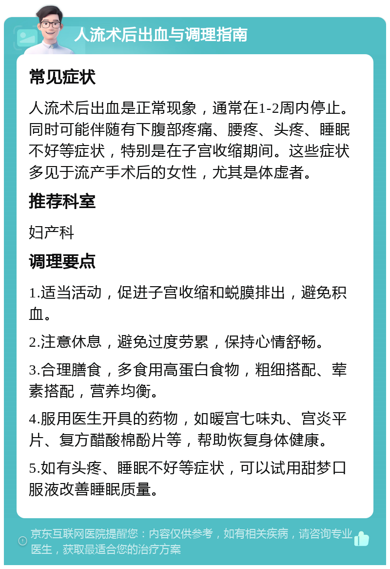 人流术后出血与调理指南 常见症状 人流术后出血是正常现象，通常在1-2周内停止。同时可能伴随有下腹部疼痛、腰疼、头疼、睡眠不好等症状，特别是在子宫收缩期间。这些症状多见于流产手术后的女性，尤其是体虚者。 推荐科室 妇产科 调理要点 1.适当活动，促进子宫收缩和蜕膜排出，避免积血。 2.注意休息，避免过度劳累，保持心情舒畅。 3.合理膳食，多食用高蛋白食物，粗细搭配、荤素搭配，营养均衡。 4.服用医生开具的药物，如暖宫七味丸、宫炎平片、复方醋酸棉酚片等，帮助恢复身体健康。 5.如有头疼、睡眠不好等症状，可以试用甜梦口服液改善睡眠质量。