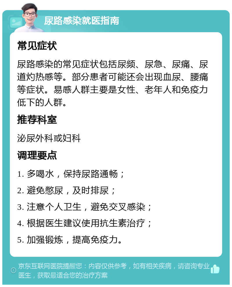 尿路感染就医指南 常见症状 尿路感染的常见症状包括尿频、尿急、尿痛、尿道灼热感等。部分患者可能还会出现血尿、腰痛等症状。易感人群主要是女性、老年人和免疫力低下的人群。 推荐科室 泌尿外科或妇科 调理要点 1. 多喝水，保持尿路通畅； 2. 避免憋尿，及时排尿； 3. 注意个人卫生，避免交叉感染； 4. 根据医生建议使用抗生素治疗； 5. 加强锻炼，提高免疫力。