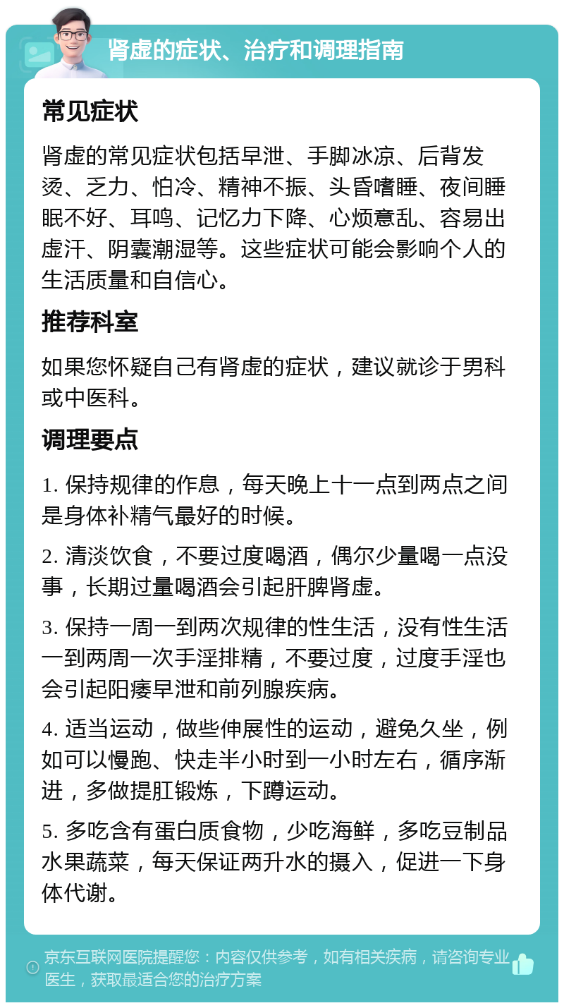 肾虚的症状、治疗和调理指南 常见症状 肾虚的常见症状包括早泄、手脚冰凉、后背发烫、乏力、怕冷、精神不振、头昏嗜睡、夜间睡眠不好、耳鸣、记忆力下降、心烦意乱、容易出虚汗、阴囊潮湿等。这些症状可能会影响个人的生活质量和自信心。 推荐科室 如果您怀疑自己有肾虚的症状，建议就诊于男科或中医科。 调理要点 1. 保持规律的作息，每天晚上十一点到两点之间是身体补精气最好的时候。 2. 清淡饮食，不要过度喝酒，偶尔少量喝一点没事，长期过量喝酒会引起肝脾肾虚。 3. 保持一周一到两次规律的性生活，没有性生活一到两周一次手淫排精，不要过度，过度手淫也会引起阳痿早泄和前列腺疾病。 4. 适当运动，做些伸展性的运动，避免久坐，例如可以慢跑、快走半小时到一小时左右，循序渐进，多做提肛锻炼，下蹲运动。 5. 多吃含有蛋白质食物，少吃海鲜，多吃豆制品水果蔬菜，每天保证两升水的摄入，促进一下身体代谢。