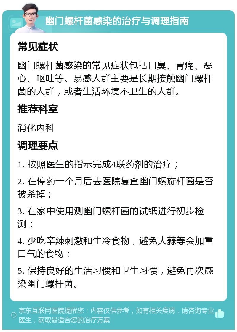 幽门螺杆菌感染的治疗与调理指南 常见症状 幽门螺杆菌感染的常见症状包括口臭、胃痛、恶心、呕吐等。易感人群主要是长期接触幽门螺杆菌的人群，或者生活环境不卫生的人群。 推荐科室 消化内科 调理要点 1. 按照医生的指示完成4联药剂的治疗； 2. 在停药一个月后去医院复查幽门螺旋杆菌是否被杀掉； 3. 在家中使用测幽门螺杆菌的试纸进行初步检测； 4. 少吃辛辣刺激和生冷食物，避免大蒜等会加重口气的食物； 5. 保持良好的生活习惯和卫生习惯，避免再次感染幽门螺杆菌。