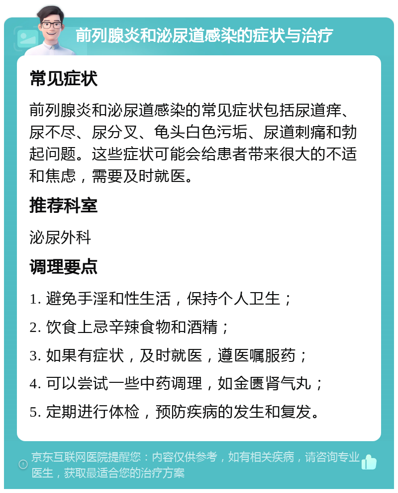 前列腺炎和泌尿道感染的症状与治疗 常见症状 前列腺炎和泌尿道感染的常见症状包括尿道痒、尿不尽、尿分叉、龟头白色污垢、尿道刺痛和勃起问题。这些症状可能会给患者带来很大的不适和焦虑，需要及时就医。 推荐科室 泌尿外科 调理要点 1. 避免手淫和性生活，保持个人卫生； 2. 饮食上忌辛辣食物和酒精； 3. 如果有症状，及时就医，遵医嘱服药； 4. 可以尝试一些中药调理，如金匮肾气丸； 5. 定期进行体检，预防疾病的发生和复发。