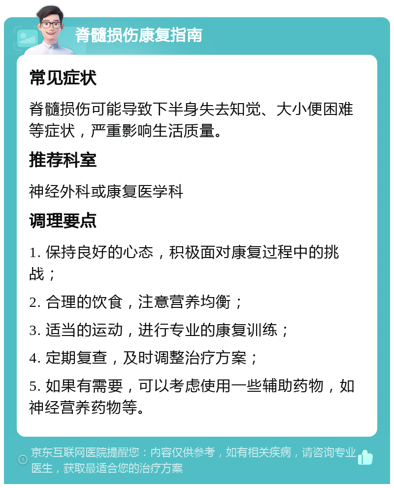 脊髓损伤康复指南 常见症状 脊髓损伤可能导致下半身失去知觉、大小便困难等症状，严重影响生活质量。 推荐科室 神经外科或康复医学科 调理要点 1. 保持良好的心态，积极面对康复过程中的挑战； 2. 合理的饮食，注意营养均衡； 3. 适当的运动，进行专业的康复训练； 4. 定期复查，及时调整治疗方案； 5. 如果有需要，可以考虑使用一些辅助药物，如神经营养药物等。