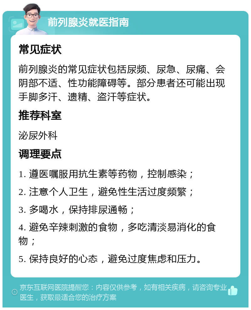 前列腺炎就医指南 常见症状 前列腺炎的常见症状包括尿频、尿急、尿痛、会阴部不适、性功能障碍等。部分患者还可能出现手脚多汗、遗精、盗汗等症状。 推荐科室 泌尿外科 调理要点 1. 遵医嘱服用抗生素等药物，控制感染； 2. 注意个人卫生，避免性生活过度频繁； 3. 多喝水，保持排尿通畅； 4. 避免辛辣刺激的食物，多吃清淡易消化的食物； 5. 保持良好的心态，避免过度焦虑和压力。