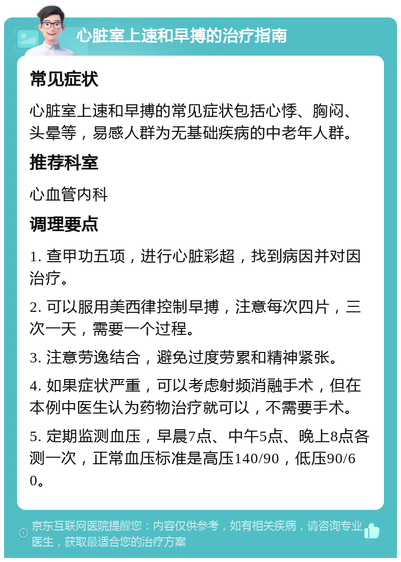 心脏室上速和早搏的治疗指南 常见症状 心脏室上速和早搏的常见症状包括心悸、胸闷、头晕等，易感人群为无基础疾病的中老年人群。 推荐科室 心血管内科 调理要点 1. 查甲功五项，进行心脏彩超，找到病因并对因治疗。 2. 可以服用美西律控制早搏，注意每次四片，三次一天，需要一个过程。 3. 注意劳逸结合，避免过度劳累和精神紧张。 4. 如果症状严重，可以考虑射频消融手术，但在本例中医生认为药物治疗就可以，不需要手术。 5. 定期监测血压，早晨7点、中午5点、晚上8点各测一次，正常血压标准是高压140/90，低压90/60。