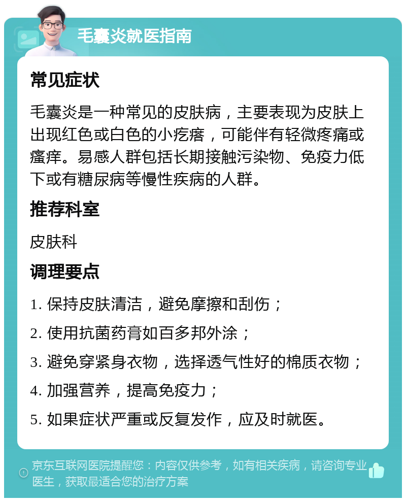 毛囊炎就医指南 常见症状 毛囊炎是一种常见的皮肤病，主要表现为皮肤上出现红色或白色的小疙瘩，可能伴有轻微疼痛或瘙痒。易感人群包括长期接触污染物、免疫力低下或有糖尿病等慢性疾病的人群。 推荐科室 皮肤科 调理要点 1. 保持皮肤清洁，避免摩擦和刮伤； 2. 使用抗菌药膏如百多邦外涂； 3. 避免穿紧身衣物，选择透气性好的棉质衣物； 4. 加强营养，提高免疫力； 5. 如果症状严重或反复发作，应及时就医。